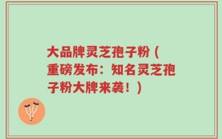 大品牌灵芝孢子粉 (重磅发布：知名灵芝孢子粉大牌来袭！)