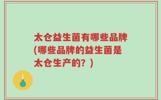 太仓益生菌有哪些品牌(哪些品牌的益生菌是太仓生产的？)