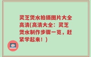 灵芝煲水拍摄图片大全高清(高清大全：灵芝煲水制作步骤一览，赶紧学起来！)
