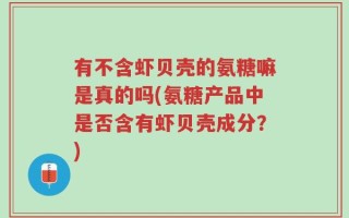 有不含虾贝壳的氨糖嘛是真的吗(氨糖产品中是否含有虾贝壳成分？)