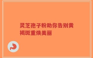 灵芝孢子粉助你告别黄褐斑重焕美丽