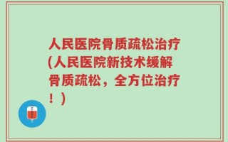 人民医院骨质疏松治疗(人民医院新技术缓解骨质疏松，全方位治疗！)