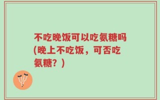 不吃晚饭可以吃氨糖吗(晚上不吃饭，可否吃氨糖？)