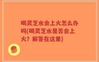 喝灵芝水会上火怎么办吗(喝灵芝水是否会上火？解答在这里)
