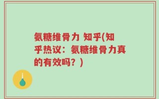 氨糖维骨力 知乎(知乎热议：氨糖维骨力真的有效吗？)