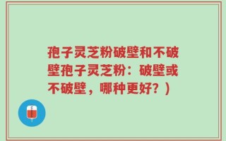 孢子灵芝粉破壁和不破壁孢子灵芝粉：破壁或不破壁，哪种更好？)