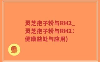 灵芝孢子粉与RH2_灵芝孢子粉与RH2：健康益处与应用)