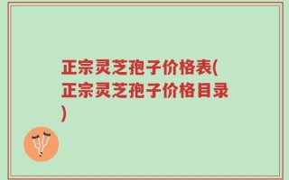 正宗灵芝孢子价格表(正宗灵芝孢子价格目录)