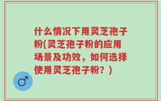 什么情况下用灵芝孢子粉(灵芝孢子粉的应用场景及功效，如何选择使用灵芝孢子粉？)