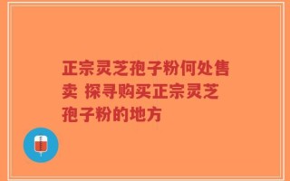 正宗灵芝孢子粉何处售卖 探寻购买正宗灵芝孢子粉的地方