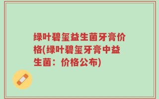 绿叶碧玺益生菌牙膏价格(绿叶碧玺牙膏中益生菌：价格公布)