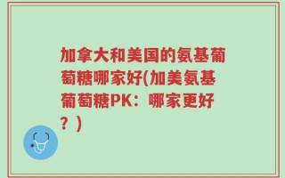 加拿大和美国的氨基葡萄糖哪家好(加美氨基葡萄糖PK：哪家更好？)