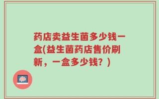 药店卖益生菌多少钱一盒(益生菌药店售价刷新，一盒多少钱？)