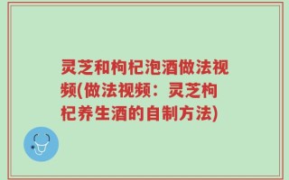 灵芝和枸杞泡酒做法视频(做法视频：灵芝枸杞养生酒的自制方法)