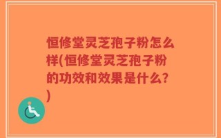 恒修堂灵芝孢子粉怎么样(恒修堂灵芝孢子粉的功效和效果是什么？)