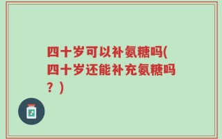 四十岁可以补氨糖吗(四十岁还能补充氨糖吗？)