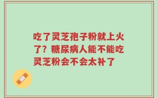 吃了灵芝孢子粉就上火了？糖尿病人能不能吃灵芝粉会不会太补了