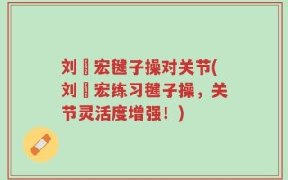 刘畊宏毽子操对关节(刘畊宏练习毽子操，关节灵活度增强！)