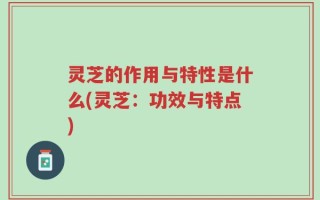 灵芝的作用与特性是什么(灵芝：功效与特点)