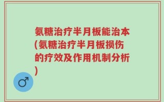 氨糖治疗半月板能治本(氨糖治疗半月板损伤的疗效及作用机制分析)