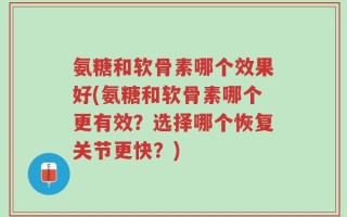 氨糖和软骨素哪个效果好(氨糖和软骨素哪个更有效？选择哪个恢复关节更快？)