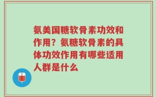 氨美国糖软骨素功效和作用？氨糖软骨素的具体功效作用有哪些适用人群是什么