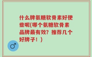 什么牌氨糖软骨素好使些呢(哪个氨糖软骨素品牌最有效？推荐几个好牌子！)