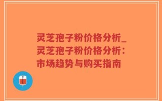 灵芝孢子粉价格分析_灵芝孢子粉价格分析：市场趋势与购买指南