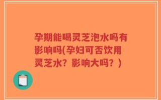 孕期能喝灵芝泡水吗有影响吗(孕妇可否饮用灵芝水？影响大吗？)