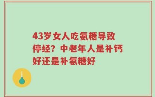 43岁女人吃氨糖导致停经？中老年人是补钙好还是补氨糖好
