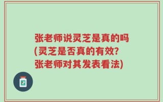 张老师说灵芝是真的吗(灵芝是否真的有效？张老师对其发表看法)