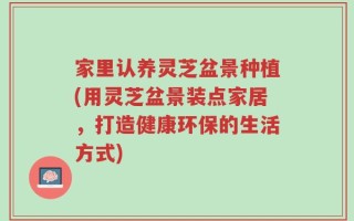 家里认养灵芝盆景种植(用灵芝盆景装点家居，打造健康环保的生活方式)
