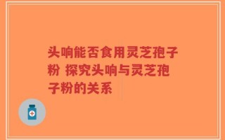 头响能否食用灵芝孢子粉 探究头响与灵芝孢子粉的关系