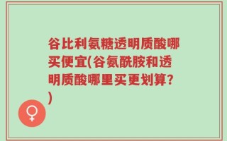 谷比利氨糖透明质酸哪买便宜(谷氨酰胺和透明质酸哪里买更划算？)