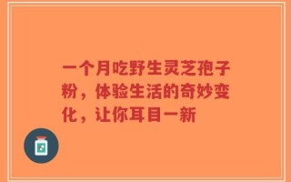 一个月吃野生灵芝孢子粉，体验生活的奇妙变化，让你耳目一新
