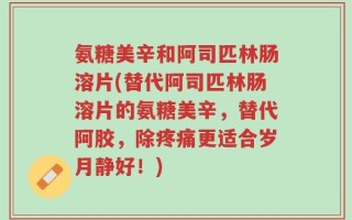 氨糖美辛和阿司匹林肠溶片(替代阿司匹林肠溶片的氨糖美辛，替代阿胶，除疼痛更适合岁月静好！)