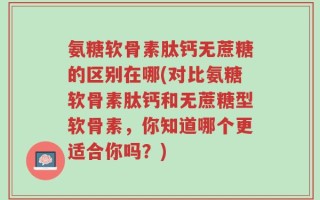 氨糖软骨素肽钙无蔗糖的区别在哪(对比氨糖软骨素肽钙和无蔗糖型软骨素，你知道哪个更适合你吗？)