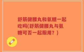 舒筋健腰丸和氨糖一起吃吗(舒筋健腰丸与氨糖可否一起服用？)