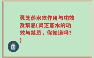 灵芝蒸水吃作用与功效及禁忌(灵芝蒸水的功效与禁忌，你知道吗？)
