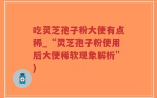 吃灵芝孢子粉大便有点稀_“灵芝孢子粉使用后大便稀软现象解析”)