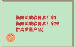 衡阳硫酸软骨素厂家(衡阳硫酸软骨素厂家提供高质量产品)