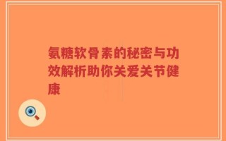 氨糖软骨素的秘密与功效解析助你关爱关节健康