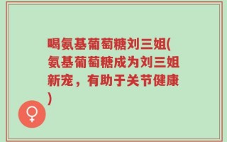 喝氨基葡萄糖刘三姐(氨基葡萄糖成为刘三姐新宠，有助于关节健康)