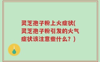 灵芝孢子粉上火症状(灵芝孢子粉引发的火气症状该注意些什么？)