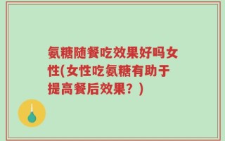 氨糖随餐吃效果好吗女性(女性吃氨糖有助于提高餐后效果？)