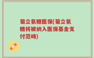 葡立氨糖医保(葡立氨糖将被纳入医保基金支付范畴)