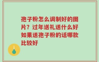 孢子粉怎么调制好的图片？过年送礼送什么好如果送孢子粉的话哪款比较好