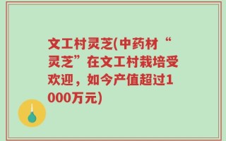 文工村灵芝(中药材“灵芝”在文工村栽培受欢迎，如今产值超过1000万元)