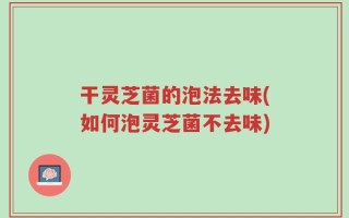 干灵芝菌的泡法去味(如何泡灵芝菌不去味)