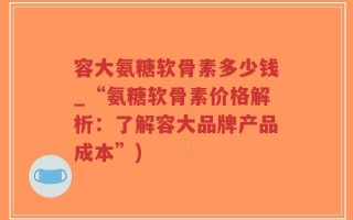 容大氨糖软骨素多少钱_“氨糖软骨素价格解析：了解容大品牌产品成本”)